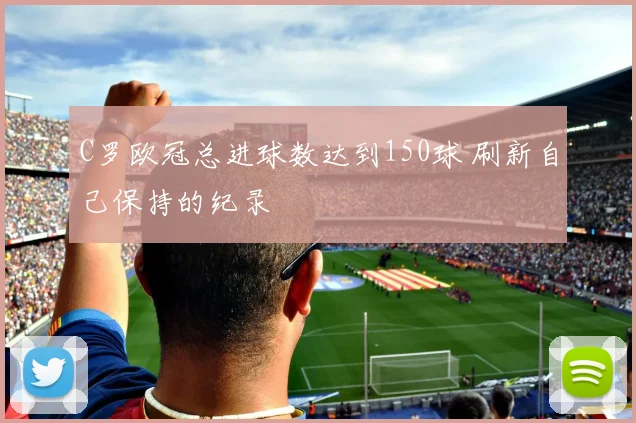 C罗欧冠总进球数达到150球 刷新自己保持的纪录