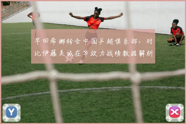 早田希娜转会中国乒超俱乐部，对比伊藤美诚在华效力战绩数据解析