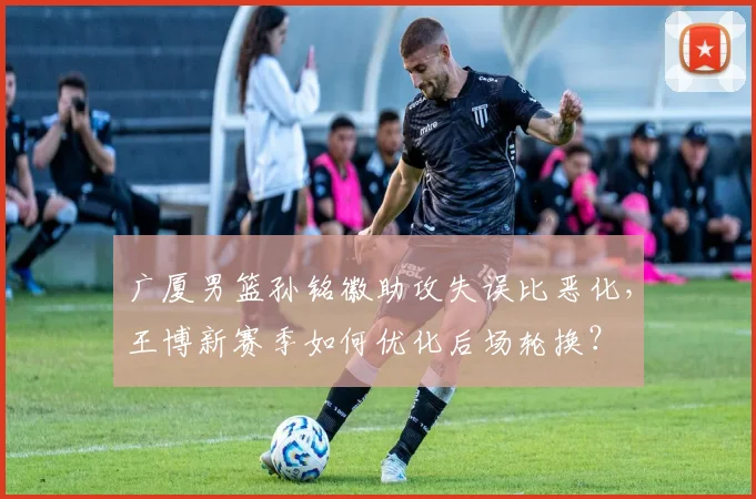 广厦男篮孙铭徽助攻失误比恶化,王博新赛季如何优化后场轮换?