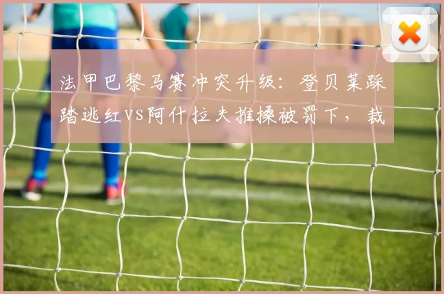 法甲巴黎马赛冲突升级：登贝莱踩踏逃红vs阿什拉夫推搡被罚下，裁判尺度不一引轩然大波__br_
