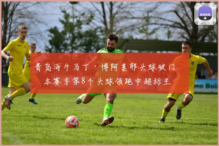 青岛海牛马丁·博阿基耶头球破门，本赛季第8个头球领跑中超标王